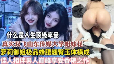 真实双飞山东传媒大学姐妹花佳人相伴【狠货高科技看简阶】